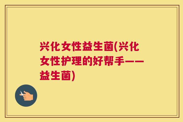 兴化女性益生菌(兴化女性护理的好帮手——益生菌)