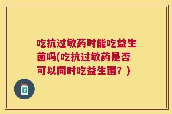 吃抗过敏药时能吃益生菌吗(吃抗过敏药是否可以同时吃益生菌？)