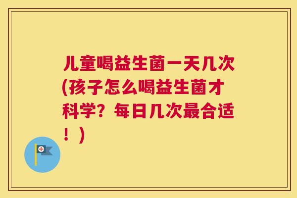 儿童喝益生菌一天几次(孩子怎么喝益生菌才科学？每日几次最合适！)