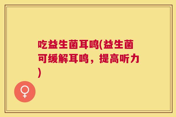 吃益生菌耳鸣(益生菌可缓解耳鸣，提高听力)