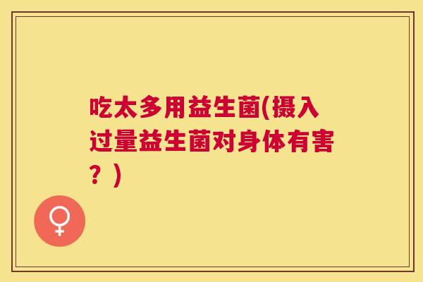 吃太多用益生菌(摄入过量益生菌对身体有害？)