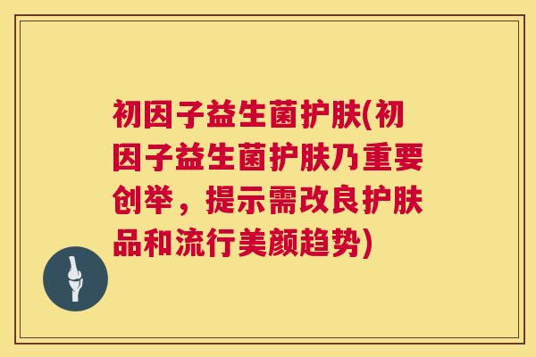 初因子益生菌护肤(初因子益生菌护肤乃重要创举，提示需改良护肤品和流行美颜趋势)