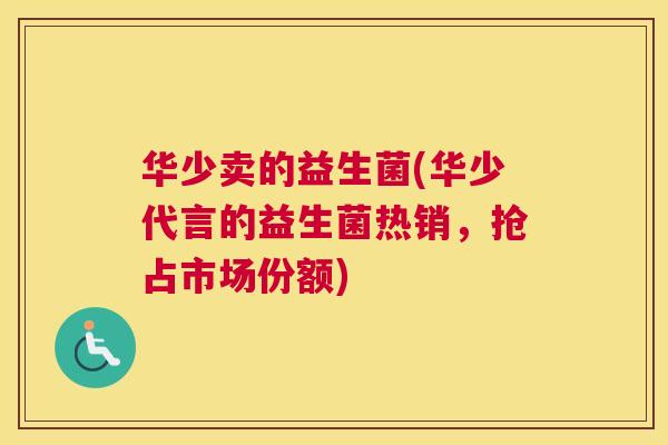 华少卖的益生菌(华少代言的益生菌热销，抢占市场份额)