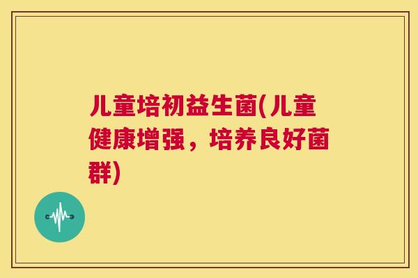 儿童培初益生菌(儿童健康增强，培养良好菌群)