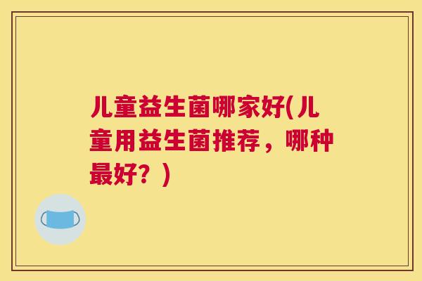 儿童益生菌哪家好(儿童用益生菌推荐，哪种最好？)