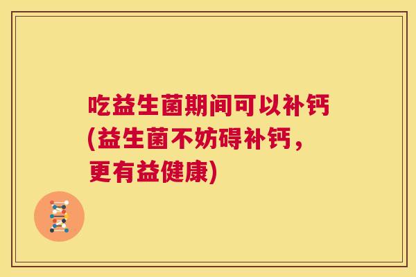 吃益生菌期间可以补钙(益生菌不妨碍补钙，更有益健康)