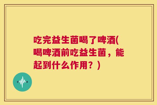 吃完益生菌喝了啤酒(喝啤酒前吃益生菌，能起到什么作用？)