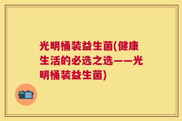 光明桶装益生菌(健康生活的必选之选——光明桶装益生菌)