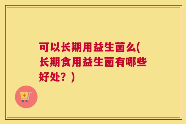 可以长期用益生菌么(长期食用益生菌有哪些好处？)