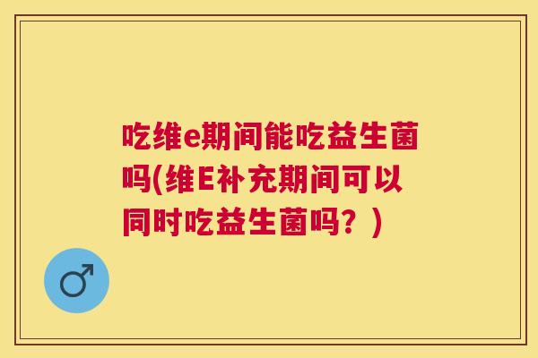 吃维e期间能吃益生菌吗(维E补充期间可以同时吃益生菌吗？)