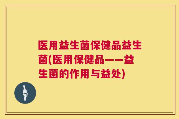医用益生菌保健品益生菌(医用保健品——益生菌的作用与益处)