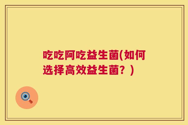 吃吃阿吃益生菌(如何选择高效益生菌？)