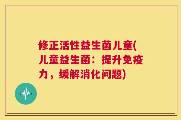 修正活性益生菌儿童(儿童益生菌：提升免疫力，缓解消化问题)