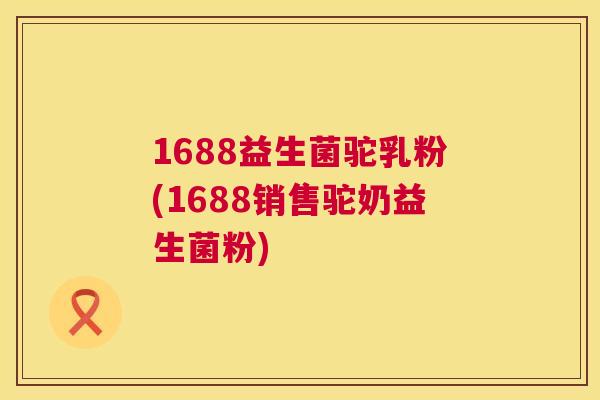 1688益生菌驼乳粉(1688销售驼奶益生菌粉)