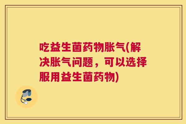 吃益生菌药物胀气(解决胀气问题，可以选择服用益生菌药物)