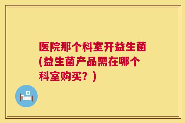 医院那个科室开益生菌(益生菌产品需在哪个科室购买？)