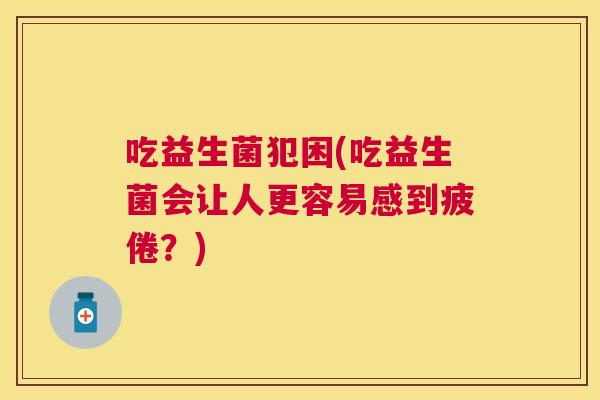 吃益生菌犯困(吃益生菌会让人更容易感到疲倦？)