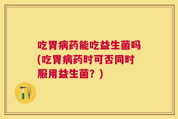 吃胃病药能吃益生菌吗(吃胃病药时可否同时服用益生菌？)