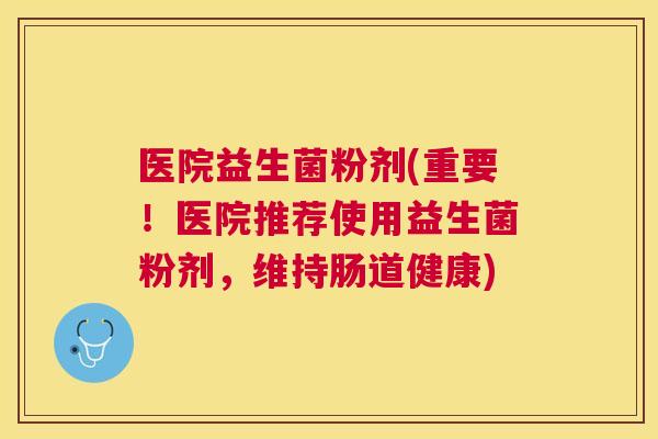 医院益生菌粉剂(重要！医院推荐使用益生菌粉剂，维持肠道健康)