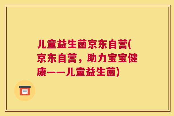 儿童益生菌京东自营(京东自营，助力宝宝健康——儿童益生菌)