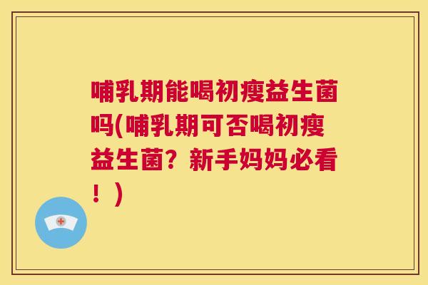 哺乳期能喝初瘦益生菌吗(哺乳期可否喝初瘦益生菌？新手妈妈必看！)