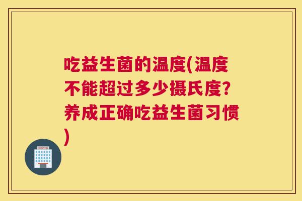 吃益生菌的温度(温度不能超过多少摄氏度？养成正确吃益生菌习惯)