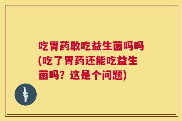 吃胃药敢吃益生菌吗吗(吃了胃药还能吃益生菌吗？这是个问题)