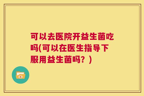 可以去医院开益生菌吃吗(可以在医生指导下服用益生菌吗？)