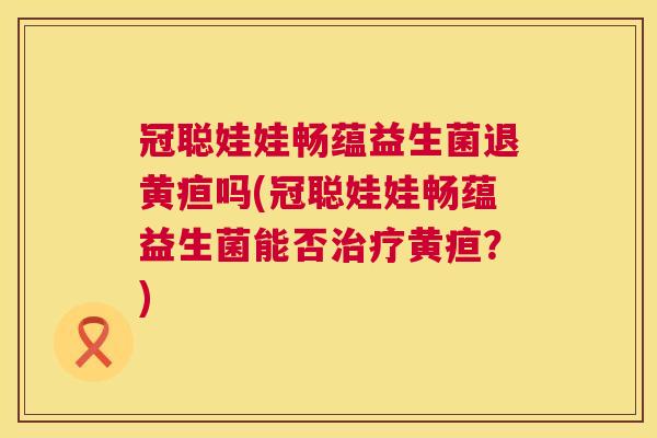冠聪娃娃畅蕴益生菌退黄疸吗(冠聪娃娃畅蕴益生菌能否治疗黄疸？)