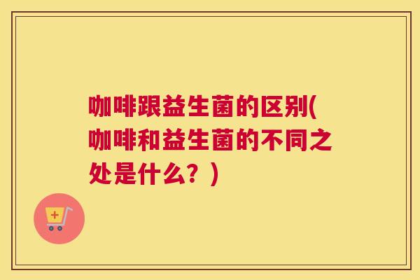 咖啡跟益生菌的区别(咖啡和益生菌的不同之处是什么？)