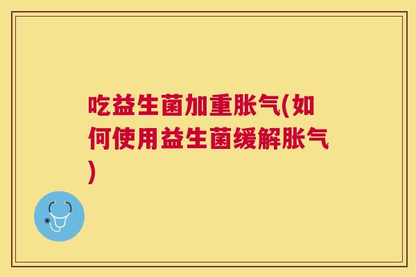 吃益生菌加重胀气(如何使用益生菌缓解胀气)