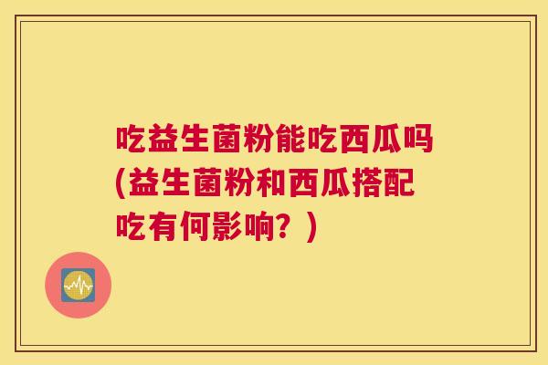 吃益生菌粉能吃西瓜吗(益生菌粉和西瓜搭配吃有何影响？)