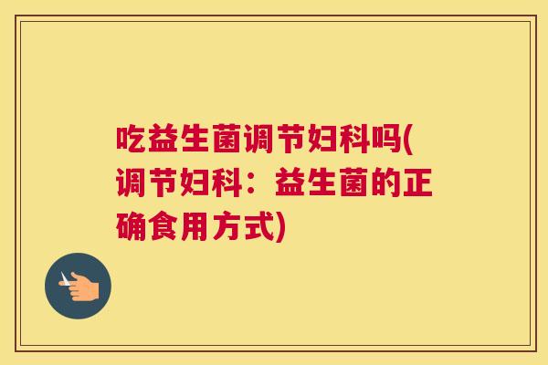 吃益生菌调节妇科吗(调节妇科：益生菌的正确食用方式)