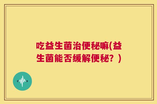 吃益生菌治便秘嘛(益生菌能否缓解便秘？)