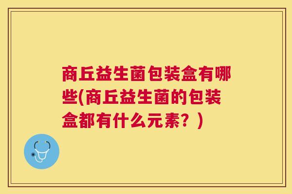 商丘益生菌包装盒有哪些(商丘益生菌的包装盒都有什么元素？)