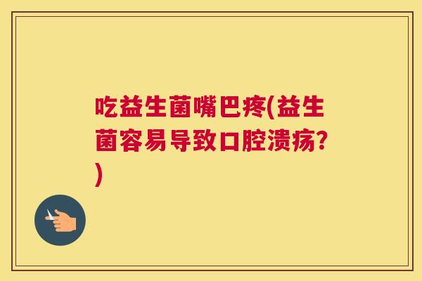 吃益生菌嘴巴疼(益生菌容易导致口腔溃疡？)