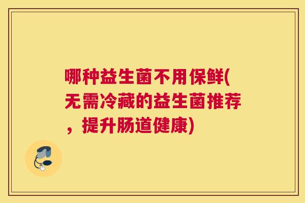 哪种益生菌不用保鲜(无需冷藏的益生菌推荐，提升肠道健康)
