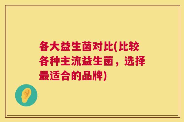 各大益生菌对比(比较各种主流益生菌，选择最适合的品牌)