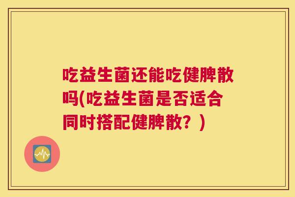 吃益生菌还能吃健脾散吗(吃益生菌是否适合同时搭配健脾散？)