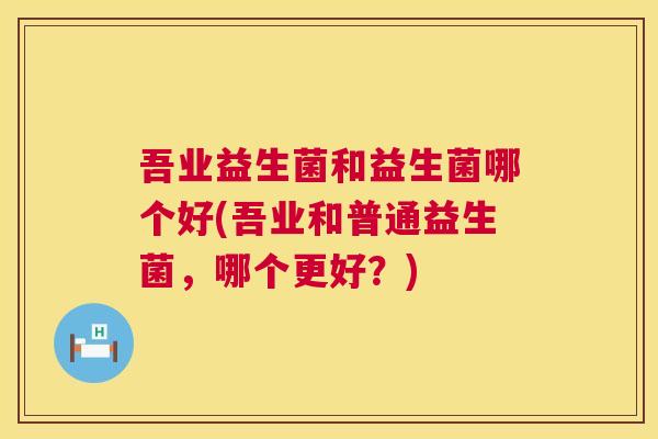 吾业益生菌和益生菌哪个好(吾业和普通益生菌，哪个更好？)
