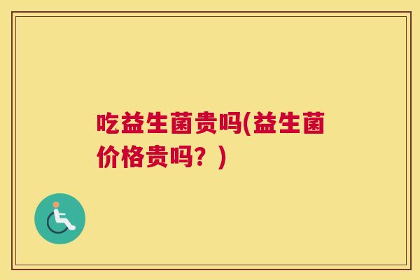吃益生菌贵吗(益生菌价格贵吗？)