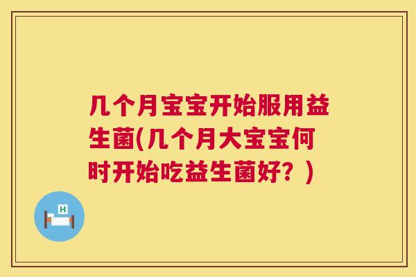 几个月宝宝开始服用益生菌(几个月大宝宝何时开始吃益生菌好？)