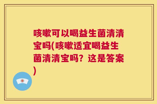 咳嗽可以喝益生菌清清宝吗(咳嗽适宜喝益生菌清清宝吗？这是答案)