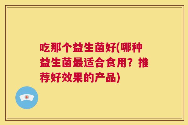 吃那个益生菌好(哪种益生菌最适合食用？推荐好效果的产品)