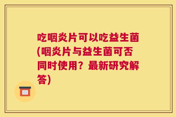 吃咽炎片可以吃益生菌(咽炎片与益生菌可否同时使用？最新研究解答)