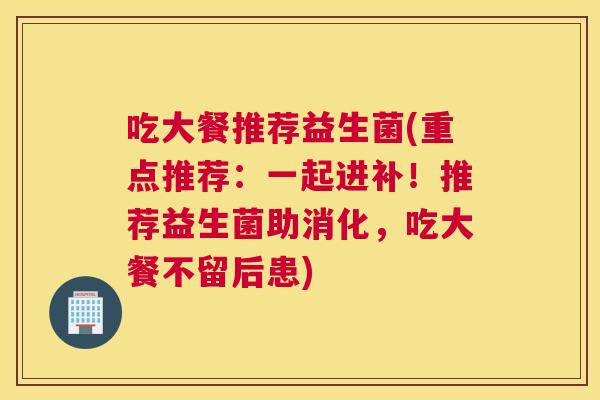吃大餐推荐益生菌(重点推荐：一起进补！推荐益生菌助消化，吃大餐不留后患)