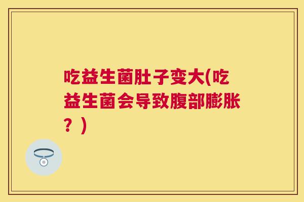吃益生菌肚子变大(吃益生菌会导致腹部膨胀？)