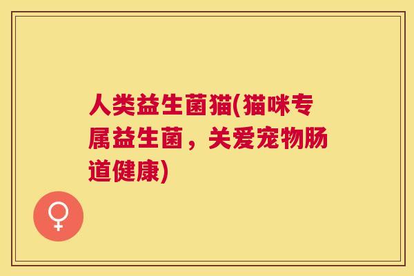 人类益生菌猫(猫咪专属益生菌，关爱宠物肠道健康)