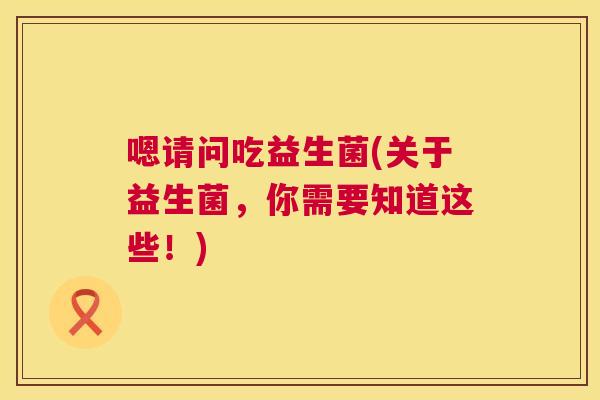 嗯请问吃益生菌(关于益生菌，你需要知道这些！)