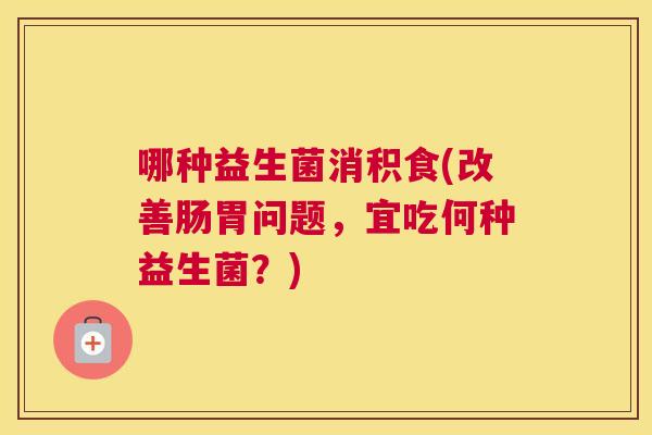 哪种益生菌消积食(改善肠胃问题，宜吃何种益生菌？)